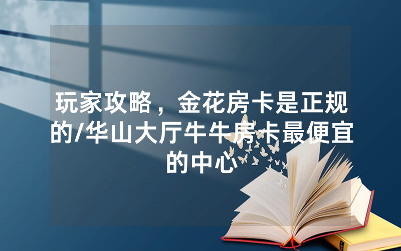 玩家攻略，金花房卡是正规的/华山大厅牛牛房卡最便宜的中心
