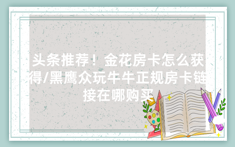 头条推荐！金花房卡怎么获得/黑鹰众玩牛牛正规房卡链接在哪购买