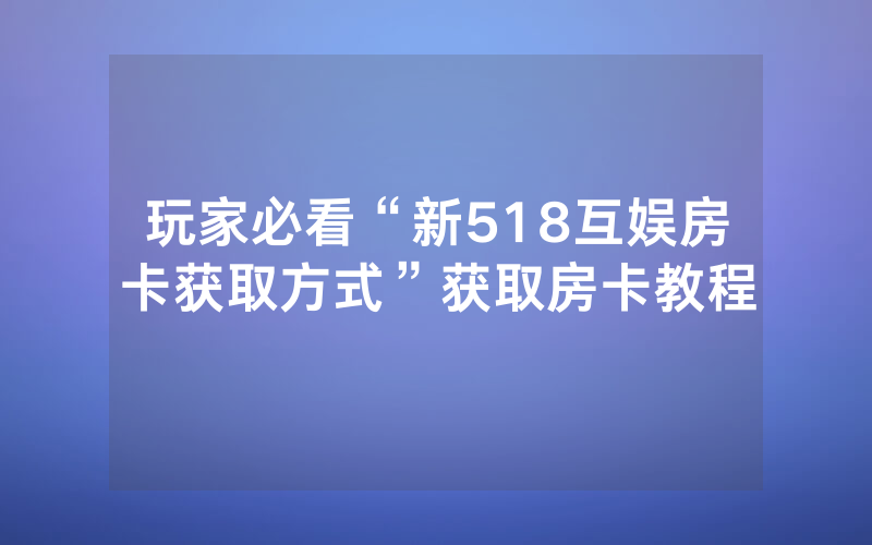 玩家必看“新518互娱房卡获取方式”获取房卡教程