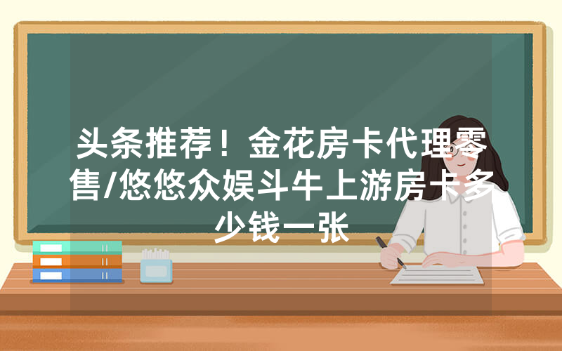 头条推荐！金花房卡代理零售/悠悠众娱斗牛上游房卡多少钱一张
