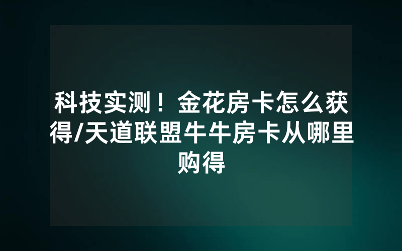 科技实测！金花房卡怎么获得/天道联盟牛牛房卡从哪里购得