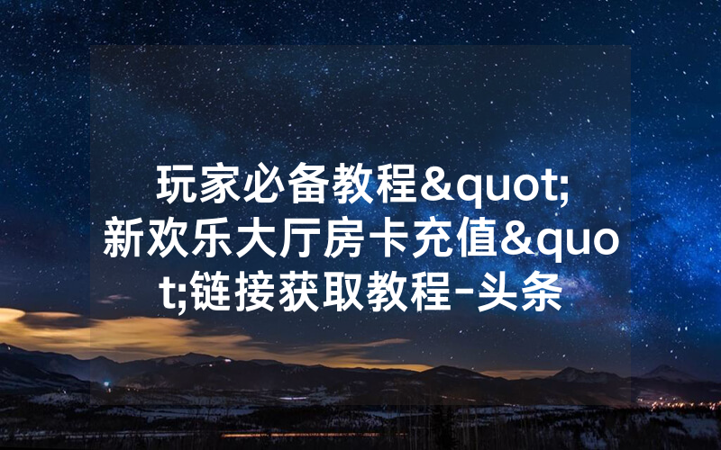 玩家必备教程"新欢乐大厅房卡充值"链接获取教程-头条