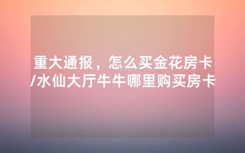重大通报，怎么买金花房卡/水仙大厅牛牛哪里购买房卡