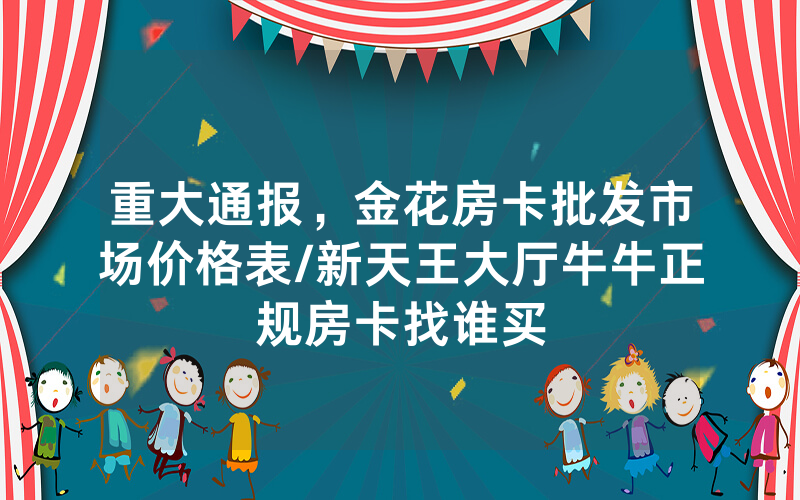 重大通报，金花房卡批发市场价格表/新天王大厅牛牛正规房卡找谁买
