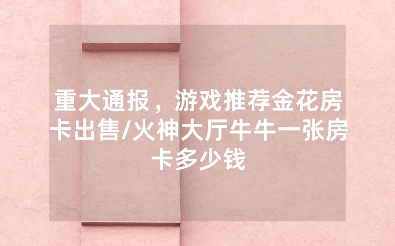 重大通报，游戏推荐金花房卡出售/火神大厅牛牛一张房卡多少钱