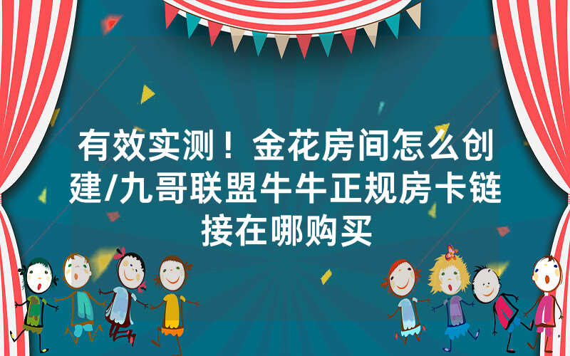 有效实测！金花房间怎么创建/九哥联盟牛牛正规房卡链接在哪购买