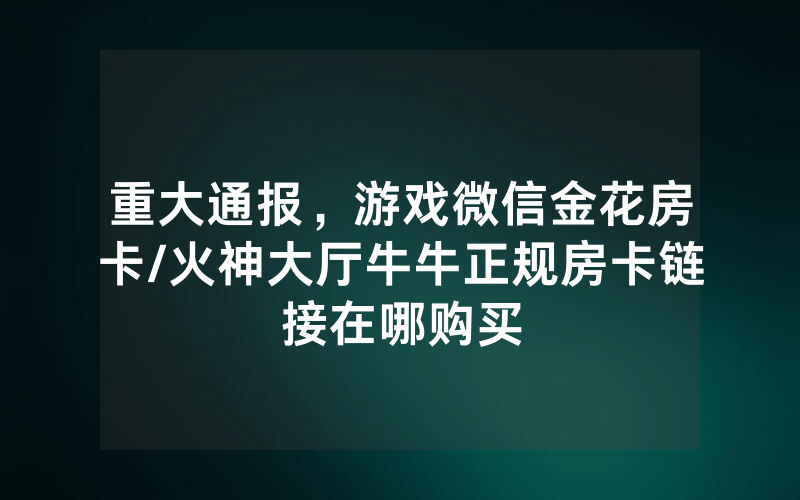 重大通报，游戏微信金花房卡/火神大厅牛牛正规房卡链接在哪购买
