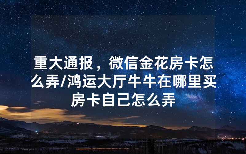 重大通报，微信金花房卡怎么弄/鸿运大厅牛牛在哪里买房卡自己怎么弄
