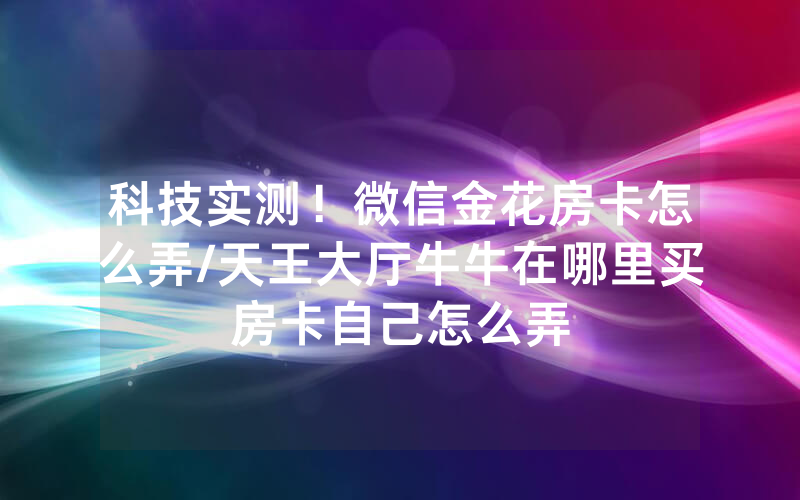 科技实测！微信金花房卡怎么弄/天王大厅牛牛在哪里买房卡自己怎么弄