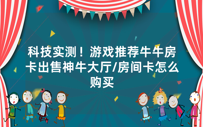 科技实测！游戏推荐牛牛房卡出售神牛大厅/房间卡怎么购买