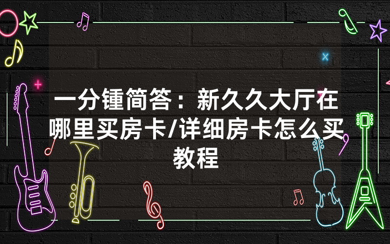 一分锺简答：新久久大厅在哪里买房卡/详细房卡怎么买教程