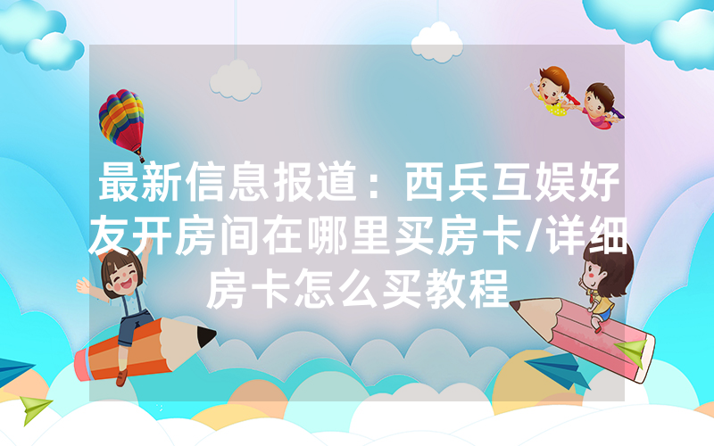 最新信息报道：西兵互娱好友开房间在哪里买房卡/详细房卡怎么买教程