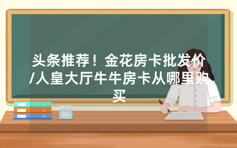 头条推荐！金花房卡批发价/人皇大厅牛牛房卡从哪里购买