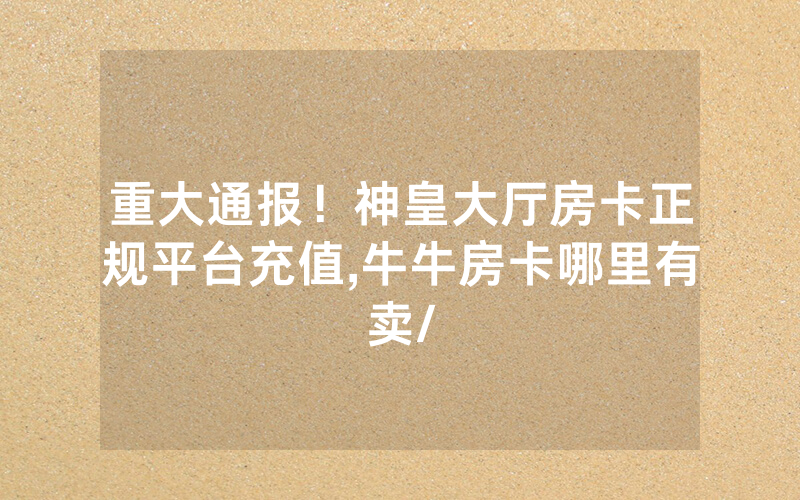 重大通报！神皇大厅房卡正规平台充值,牛牛房卡哪里有卖/