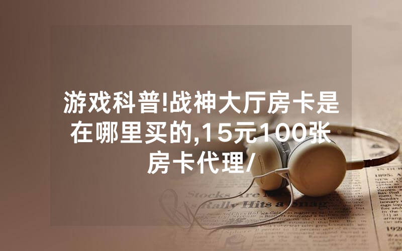 游戏科普!战神大厅房卡是在哪里买的,15元100张房卡代理/