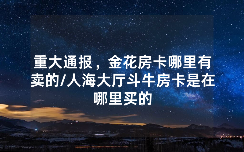 重大通报，金花房卡哪里有卖的/人海大厅斗牛房卡是在哪里买的