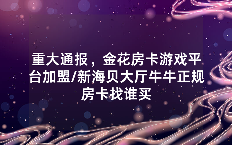 重大通报，金花房卡游戏平台加盟/新海贝大厅牛牛正规房卡找谁买