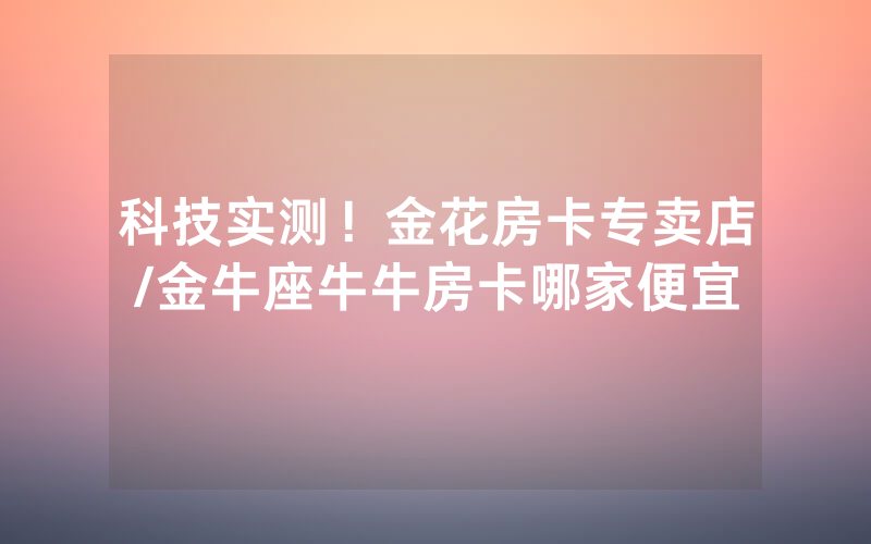 科技实测！金花房卡专卖店/金牛座牛牛房卡哪家便宜