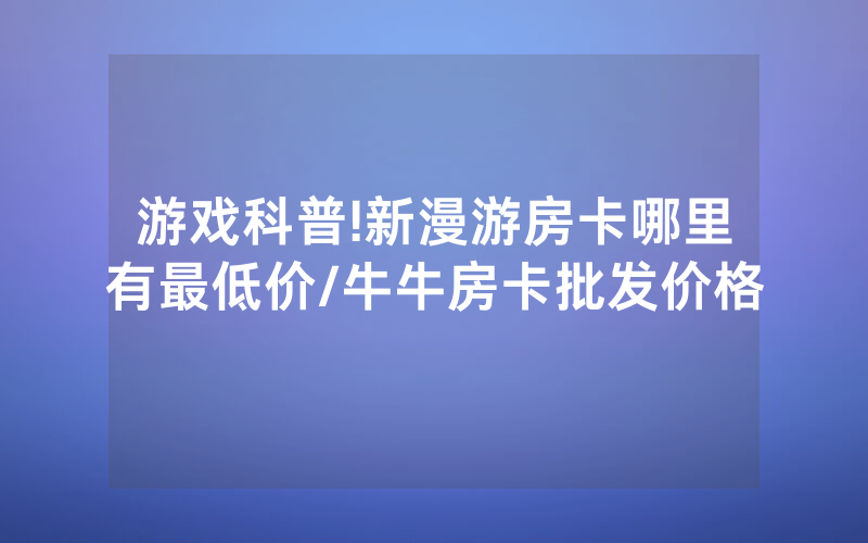 游戏科普!新漫游房卡哪里有最低价/牛牛房卡批发价格