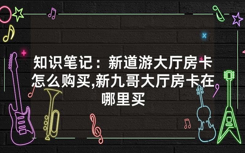 知识笔记：新道游大厅房卡怎么购买,新九哥大厅房卡在哪里买