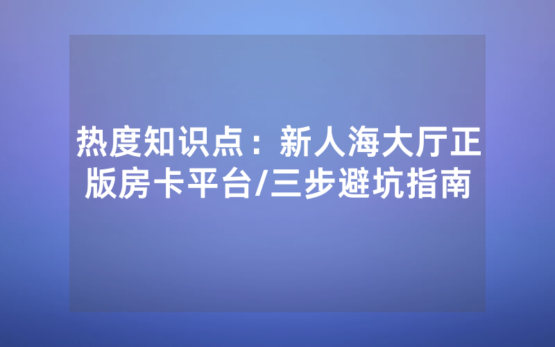 热度知识点：新人海大厅正版房卡平台/三步避坑指南