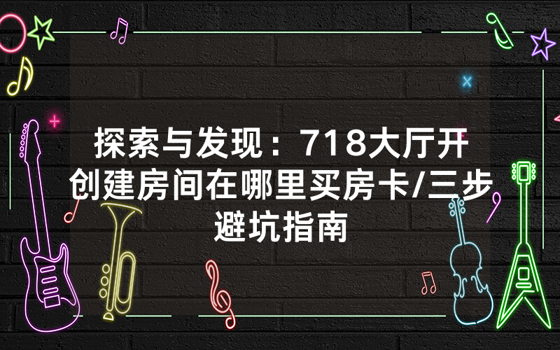 探索与发现：718大厅开创建房间在哪里买房卡/三步避坑指南