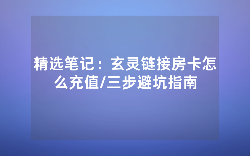 精选笔记：玄灵链接房卡怎么充值/三步避坑指南