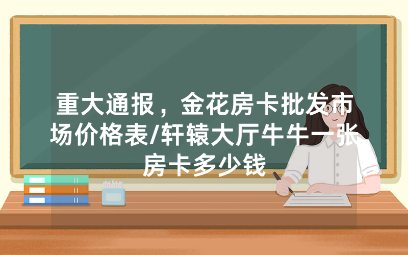 重大通报，金花房卡批发市场价格表/轩辕大厅牛牛一张房卡多少钱