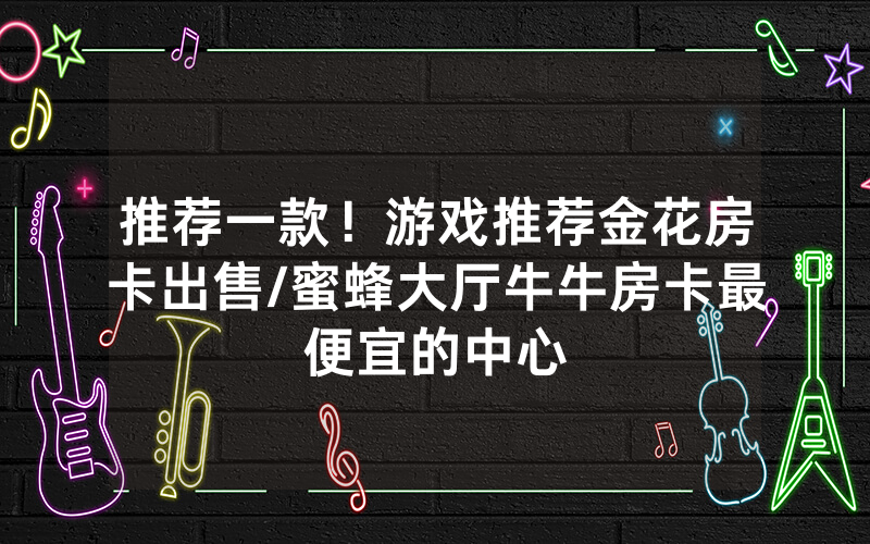 推荐一款！游戏推荐金花房卡出售/蜜蜂大厅牛牛房卡最便宜的中心