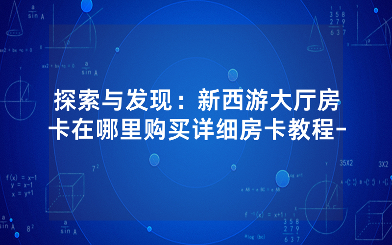 探索与发现：新西游大厅房卡在哪里购买详细房卡教程-