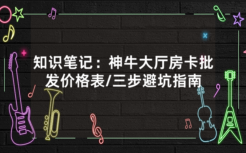知识笔记：神牛大厅房卡批发价格表/三步避坑指南
