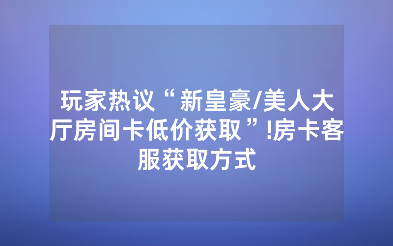 玩家热议“新皇豪/美人大厅房间卡低价获取”!房卡客服获取方式