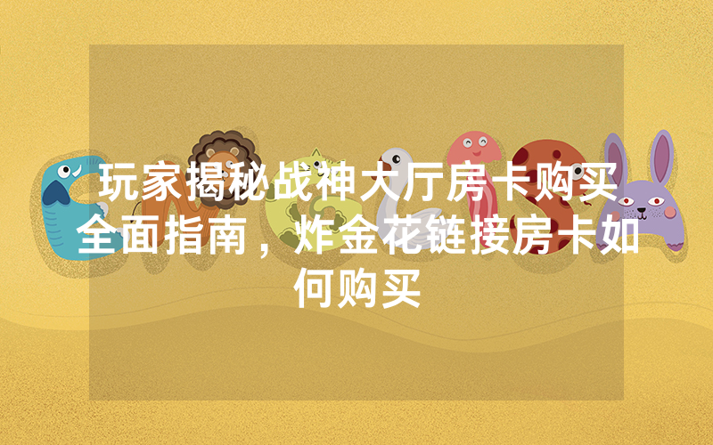 玩家揭秘战神大厅房卡购买全面指南，炸金花链接房卡如何购买