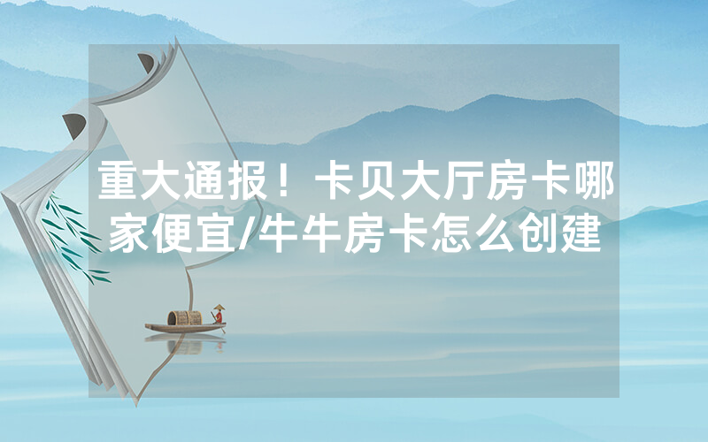 重大通报！卡贝大厅房卡哪家便宜/牛牛房卡怎么创建