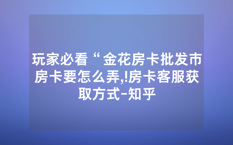 玩家必看“金花房卡批发市房卡要怎么弄,!房卡客服获取方式-知乎