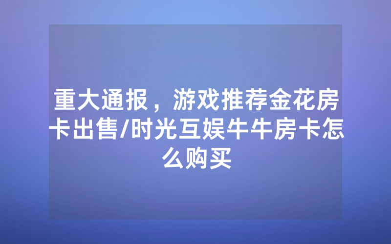 重大通报，游戏推荐金花房卡出售/时光互娱牛牛房卡怎么购买