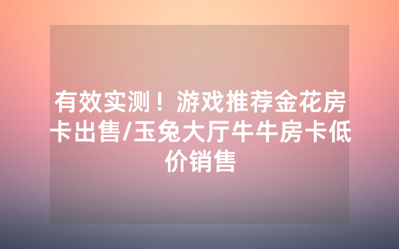 有效实测！游戏推荐金花房卡出售/玉兔大厅牛牛房卡低价销售
