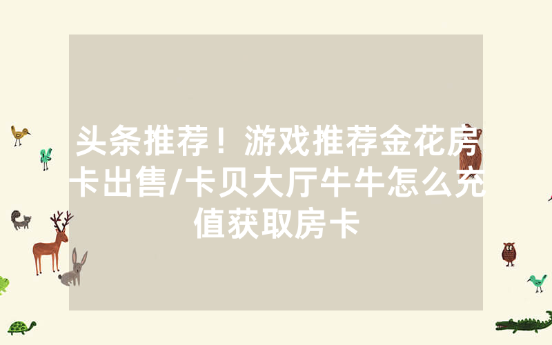 头条推荐！游戏推荐金花房卡出售/卡贝大厅牛牛怎么充值获取房卡