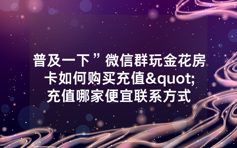 普及一下”微信群玩金花房卡如何购买充值"充值哪家便宜联系方式
