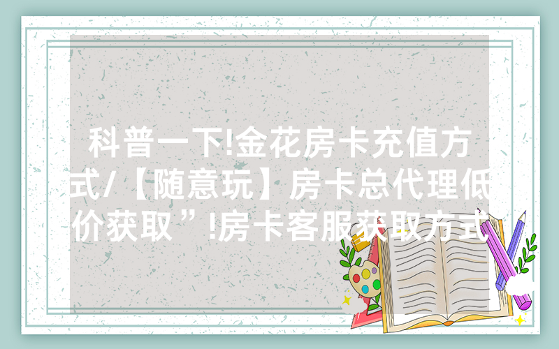 科普一下!金花房卡充值方式/【随意玩】房卡总代理低价获取”!房卡客服获取方式-知乎