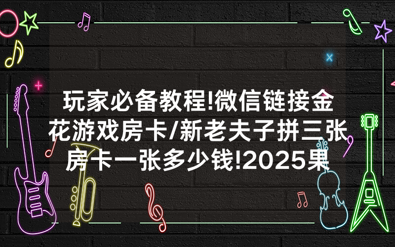 玩家必备教程!微信链接金花游戏房卡/新老夫子拼三张房卡一张多少钱!2025果然有房卡教程