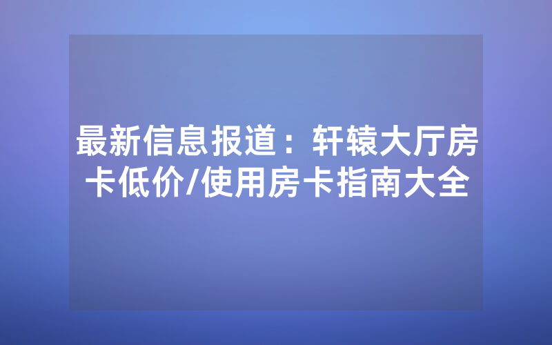 最新信息报道：轩辕大厅房卡低价/使用房卡指南大全