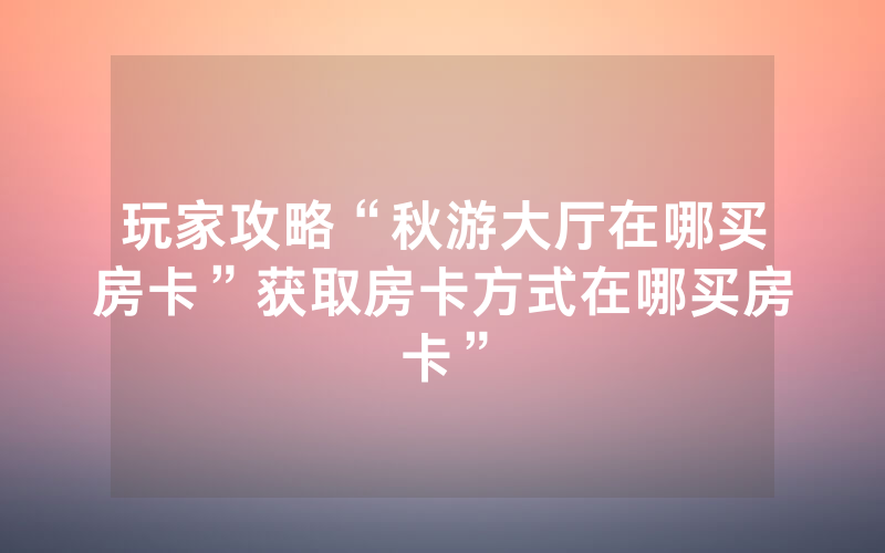 玩家攻略“秋游大厅在哪买房卡”获取房卡方式在哪买房卡”
