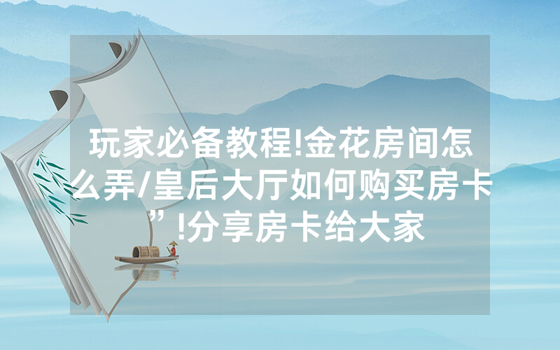玩家必备教程!金花房间怎么弄/皇后大厅如何购买房卡”!分享房卡给大家