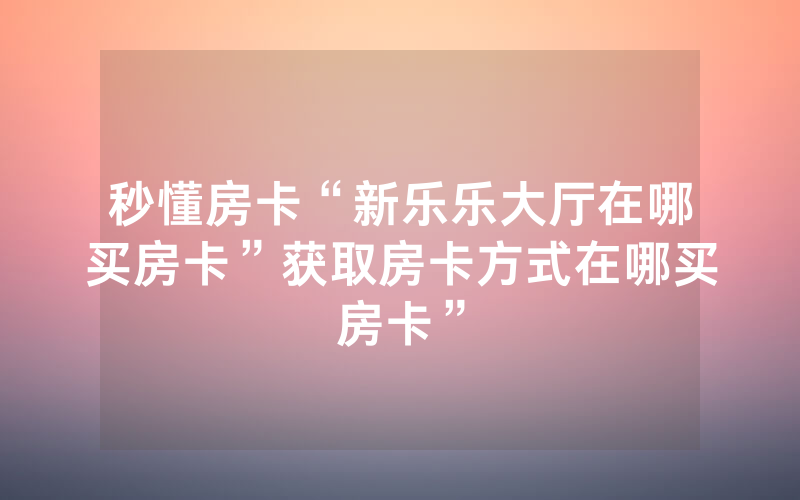 秒懂房卡“新乐乐大厅在哪买房卡”获取房卡方式在哪买房卡”