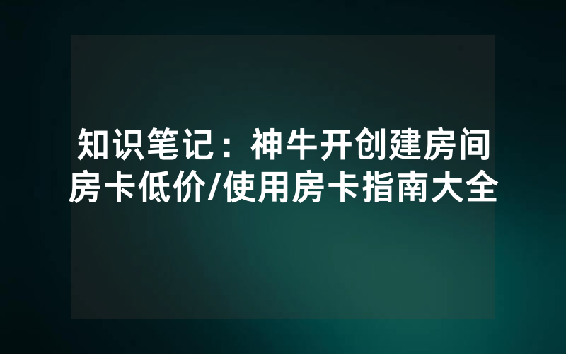 知识笔记：神牛开创建房间房卡低价/使用房卡指南大全