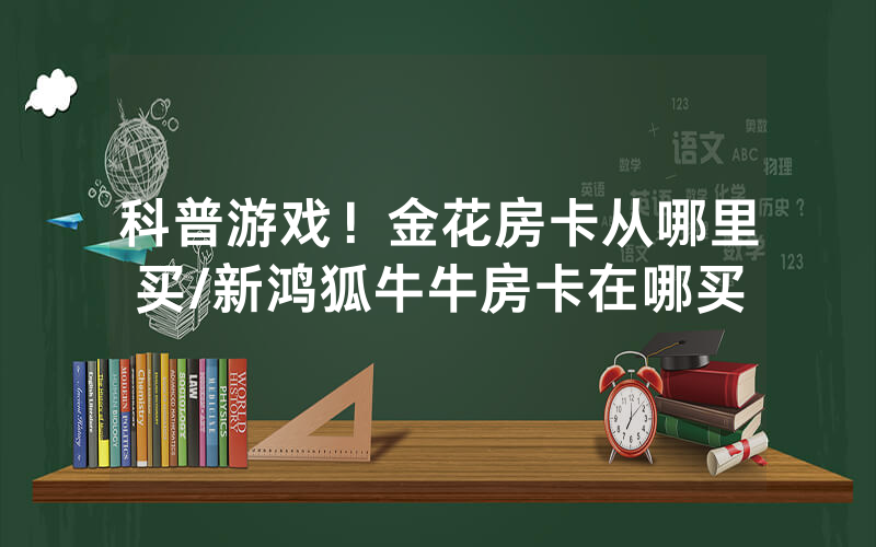 科普游戏！金花房卡从哪里买/新鸿狐牛牛房卡在哪买