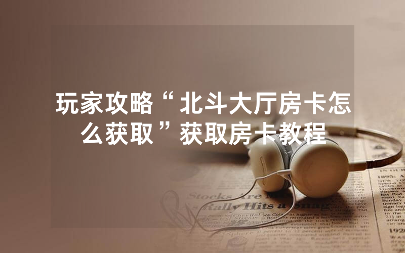 玩家攻略“北斗大厅房卡怎么获取”获取房卡教程