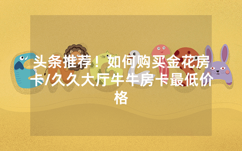 头条推荐！如何购买金花房卡/久久大厅牛牛房卡最低价格
