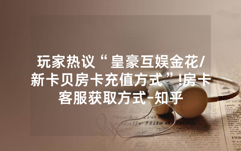 玩家热议“皇豪互娱金花/新卡贝房卡充值方式”!房卡客服获取方式-知乎